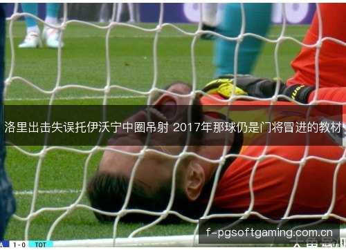 洛里出击失误托伊沃宁中圈吊射 2017年那球仍是门将冒进的教材